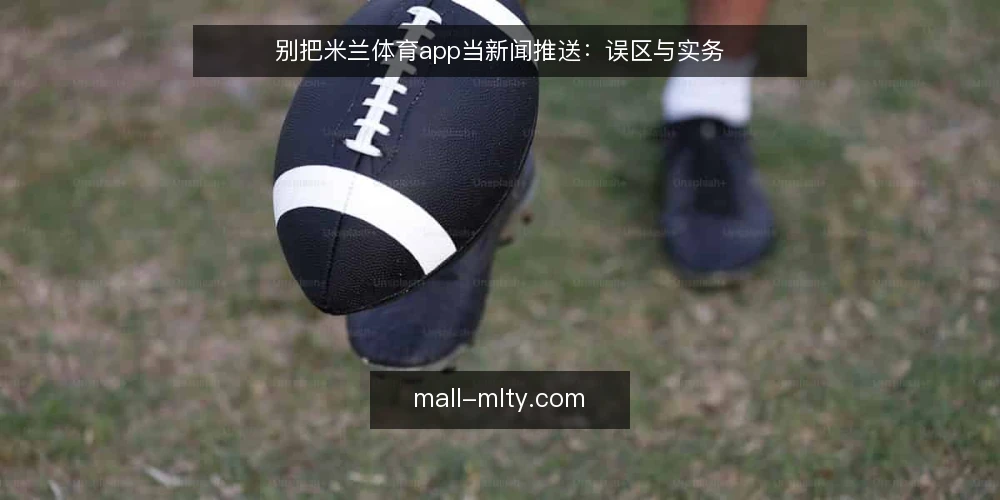 别把米兰体育app当新闻推送:误区与实务 — 先厘清一个前提:米兰体育app不是新闻推送器 配图
